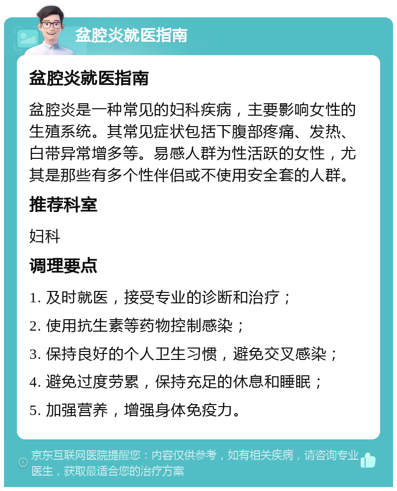 盆腔炎就医指南 盆腔炎就医指南 盆腔炎是一种常见的妇科疾病，主要影响女性的生殖系统。其常见症状包括下腹部疼痛、发热、白带异常增多等。易感人群为性活跃的女性，尤其是那些有多个性伴侣或不使用安全套的人群。 推荐科室 妇科 调理要点 1. 及时就医，接受专业的诊断和治疗； 2. 使用抗生素等药物控制感染； 3. 保持良好的个人卫生习惯，避免交叉感染； 4. 避免过度劳累，保持充足的休息和睡眠； 5. 加强营养，增强身体免疫力。