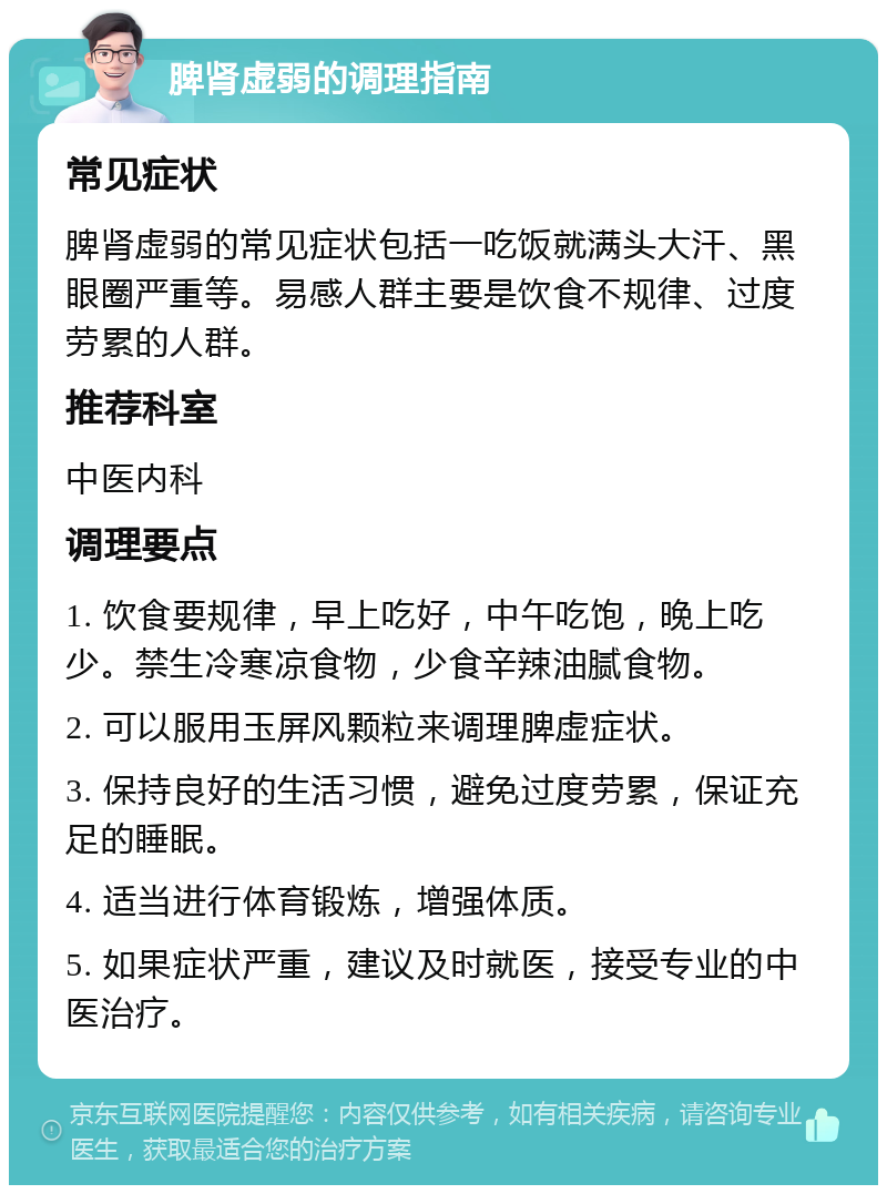 脾肾虚弱的调理指南 常见症状 脾肾虚弱的常见症状包括一吃饭就满头大汗、黑眼圈严重等。易感人群主要是饮食不规律、过度劳累的人群。 推荐科室 中医内科 调理要点 1. 饮食要规律，早上吃好，中午吃饱，晚上吃少。禁生冷寒凉食物，少食辛辣油腻食物。 2. 可以服用玉屏风颗粒来调理脾虚症状。 3. 保持良好的生活习惯，避免过度劳累，保证充足的睡眠。 4. 适当进行体育锻炼，增强体质。 5. 如果症状严重，建议及时就医，接受专业的中医治疗。