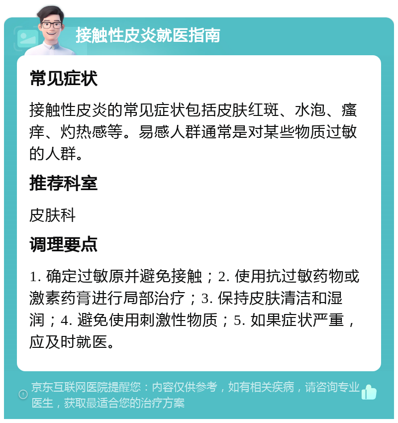 接触性皮炎就医指南 常见症状 接触性皮炎的常见症状包括皮肤红斑、水泡、瘙痒、灼热感等。易感人群通常是对某些物质过敏的人群。 推荐科室 皮肤科 调理要点 1. 确定过敏原并避免接触；2. 使用抗过敏药物或激素药膏进行局部治疗；3. 保持皮肤清洁和湿润；4. 避免使用刺激性物质；5. 如果症状严重，应及时就医。