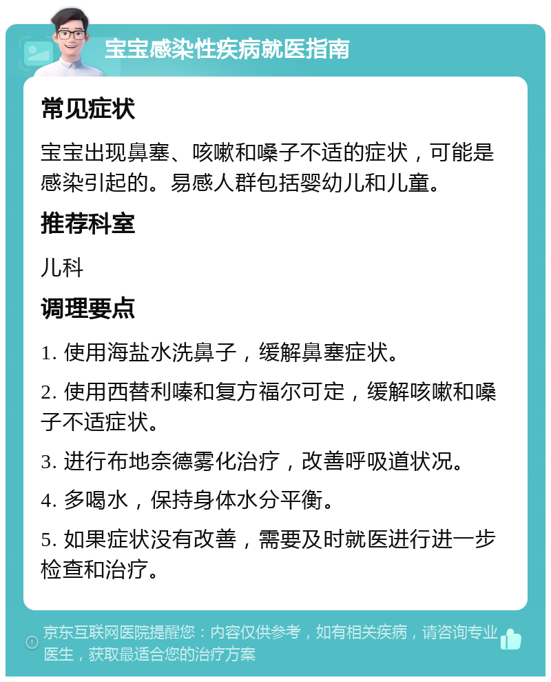 宝宝感染性疾病就医指南 常见症状 宝宝出现鼻塞、咳嗽和嗓子不适的症状，可能是感染引起的。易感人群包括婴幼儿和儿童。 推荐科室 儿科 调理要点 1. 使用海盐水洗鼻子，缓解鼻塞症状。 2. 使用西替利嗪和复方福尔可定，缓解咳嗽和嗓子不适症状。 3. 进行布地奈德雾化治疗，改善呼吸道状况。 4. 多喝水，保持身体水分平衡。 5. 如果症状没有改善，需要及时就医进行进一步检查和治疗。