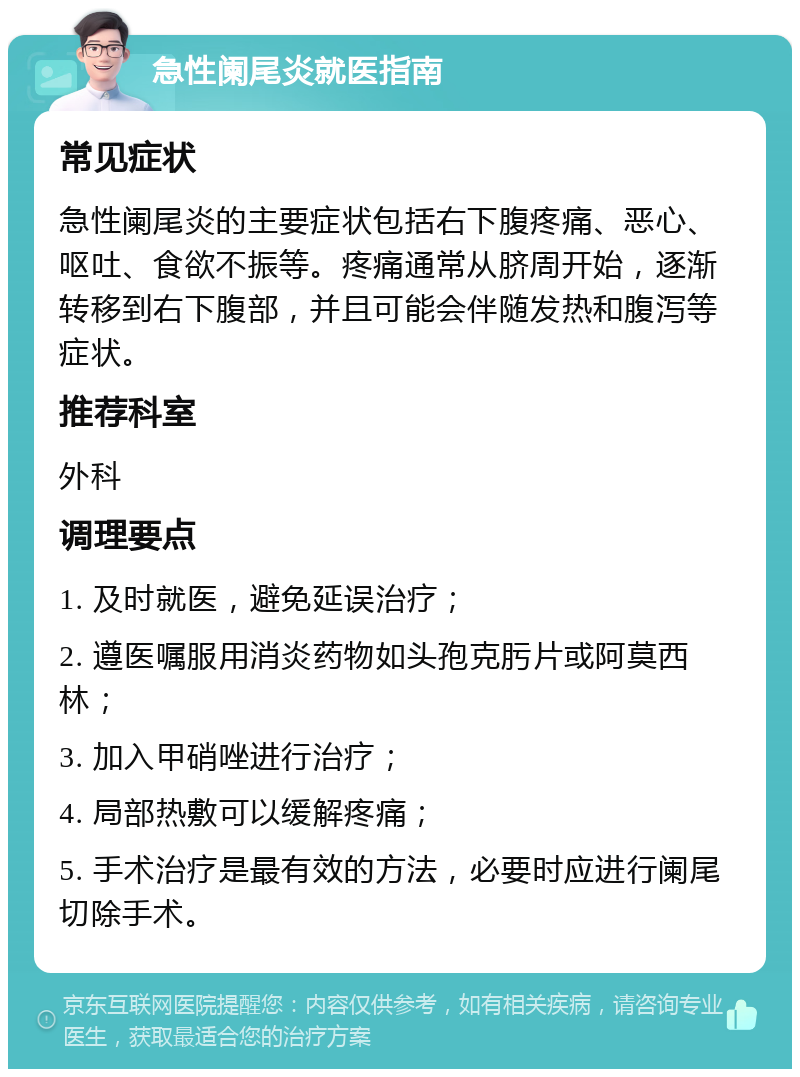 急性阑尾炎就医指南 常见症状 急性阑尾炎的主要症状包括右下腹疼痛、恶心、呕吐、食欲不振等。疼痛通常从脐周开始，逐渐转移到右下腹部，并且可能会伴随发热和腹泻等症状。 推荐科室 外科 调理要点 1. 及时就医，避免延误治疗； 2. 遵医嘱服用消炎药物如头孢克肟片或阿莫西林； 3. 加入甲硝唑进行治疗； 4. 局部热敷可以缓解疼痛； 5. 手术治疗是最有效的方法，必要时应进行阑尾切除手术。