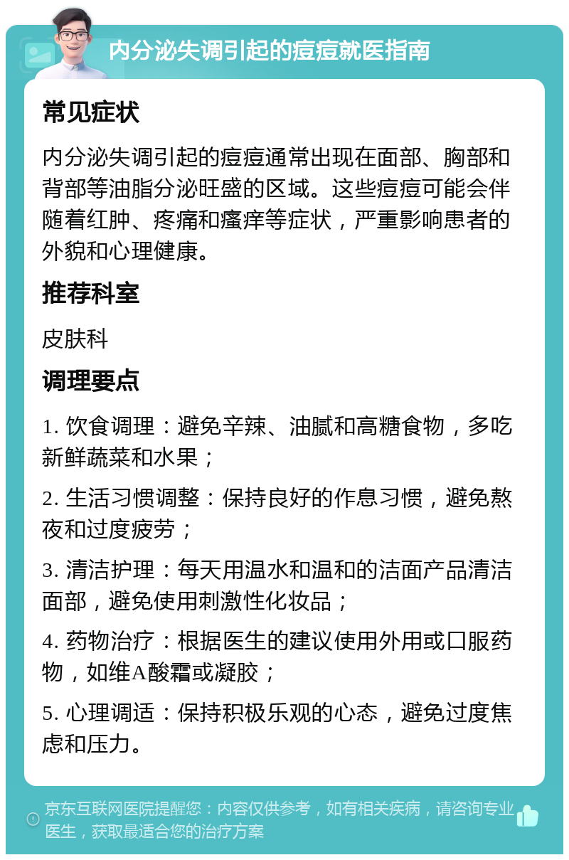 内分泌失调引起的痘痘就医指南 常见症状 内分泌失调引起的痘痘通常出现在面部、胸部和背部等油脂分泌旺盛的区域。这些痘痘可能会伴随着红肿、疼痛和瘙痒等症状，严重影响患者的外貌和心理健康。 推荐科室 皮肤科 调理要点 1. 饮食调理：避免辛辣、油腻和高糖食物，多吃新鲜蔬菜和水果； 2. 生活习惯调整：保持良好的作息习惯，避免熬夜和过度疲劳； 3. 清洁护理：每天用温水和温和的洁面产品清洁面部，避免使用刺激性化妆品； 4. 药物治疗：根据医生的建议使用外用或口服药物，如维A酸霜或凝胶； 5. 心理调适：保持积极乐观的心态，避免过度焦虑和压力。