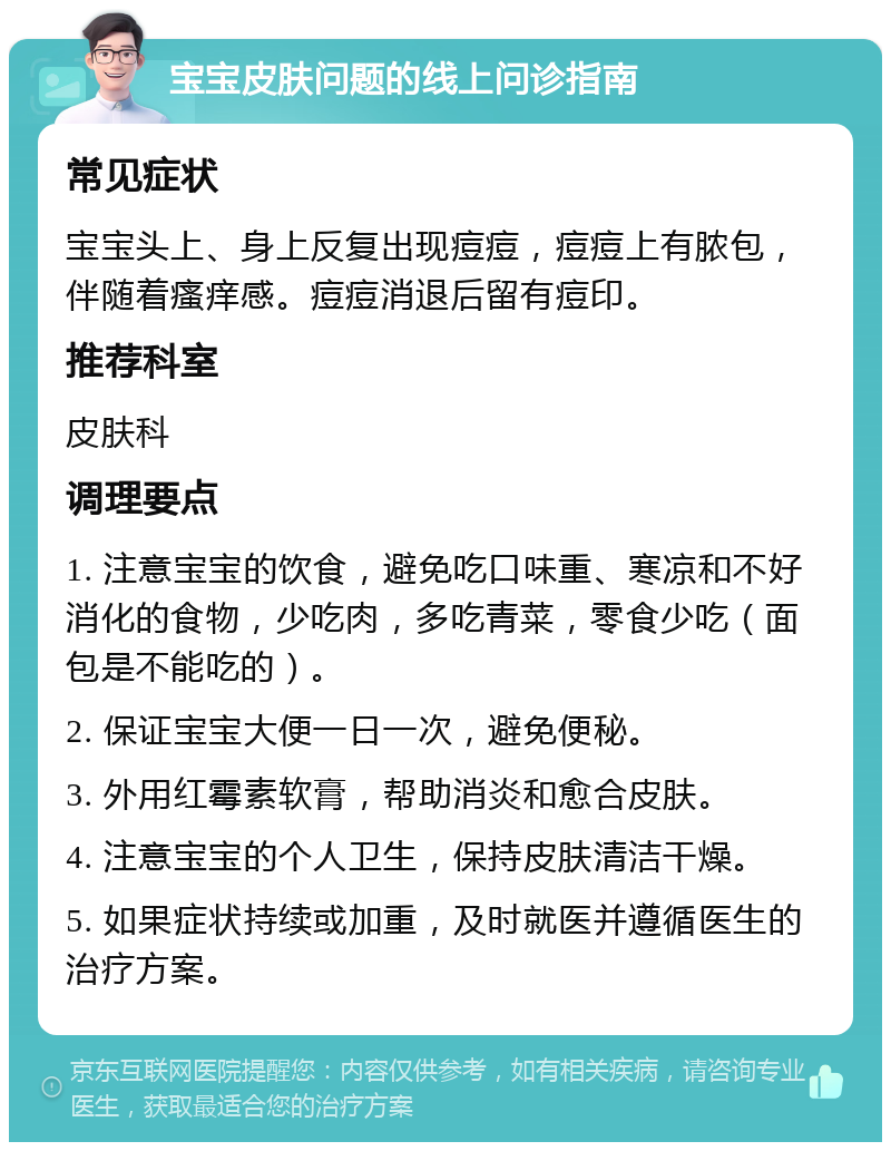 宝宝皮肤问题的线上问诊指南 常见症状 宝宝头上、身上反复出现痘痘，痘痘上有脓包，伴随着瘙痒感。痘痘消退后留有痘印。 推荐科室 皮肤科 调理要点 1. 注意宝宝的饮食，避免吃口味重、寒凉和不好消化的食物，少吃肉，多吃青菜，零食少吃（面包是不能吃的）。 2. 保证宝宝大便一日一次，避免便秘。 3. 外用红霉素软膏，帮助消炎和愈合皮肤。 4. 注意宝宝的个人卫生，保持皮肤清洁干燥。 5. 如果症状持续或加重，及时就医并遵循医生的治疗方案。