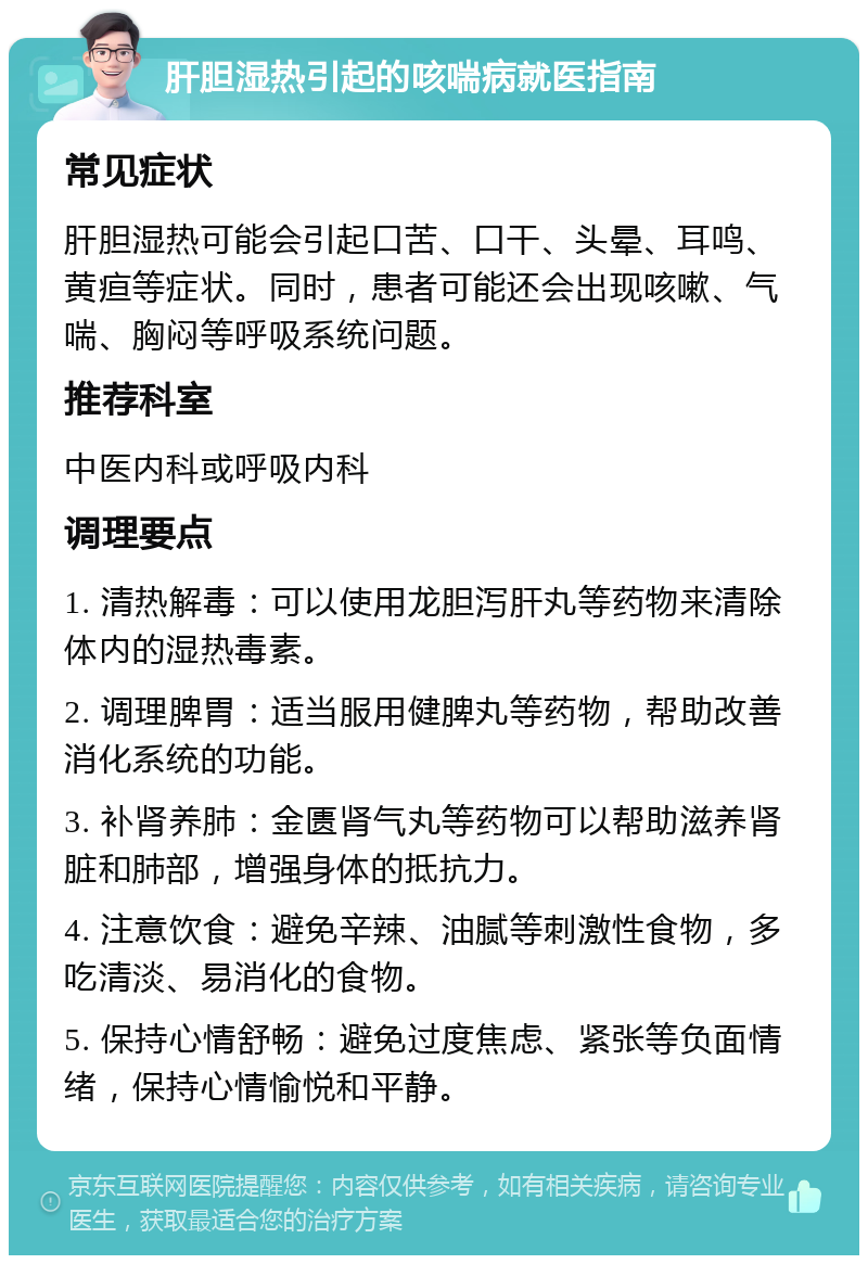 肝胆湿热引起的咳喘病就医指南 常见症状 肝胆湿热可能会引起口苦、口干、头晕、耳鸣、黄疸等症状。同时，患者可能还会出现咳嗽、气喘、胸闷等呼吸系统问题。 推荐科室 中医内科或呼吸内科 调理要点 1. 清热解毒：可以使用龙胆泻肝丸等药物来清除体内的湿热毒素。 2. 调理脾胃：适当服用健脾丸等药物，帮助改善消化系统的功能。 3. 补肾养肺：金匮肾气丸等药物可以帮助滋养肾脏和肺部，增强身体的抵抗力。 4. 注意饮食：避免辛辣、油腻等刺激性食物，多吃清淡、易消化的食物。 5. 保持心情舒畅：避免过度焦虑、紧张等负面情绪，保持心情愉悦和平静。