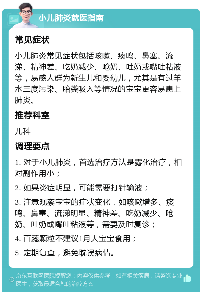 小儿肺炎就医指南 常见症状 小儿肺炎常见症状包括咳嗽、痰鸣、鼻塞、流涕、精神差、吃奶减少、呛奶、吐奶或嘴吐粘液等，易感人群为新生儿和婴幼儿，尤其是有过羊水三度污染、胎粪吸入等情况的宝宝更容易患上肺炎。 推荐科室 儿科 调理要点 1. 对于小儿肺炎，首选治疗方法是雾化治疗，相对副作用小； 2. 如果炎症明显，可能需要打针输液； 3. 注意观察宝宝的症状变化，如咳嗽增多、痰鸣、鼻塞、流涕明显、精神差、吃奶减少、呛奶、吐奶或嘴吐粘液等，需要及时复诊； 4. 百蕊颗粒不建议1月大宝宝食用； 5. 定期复查，避免耽误病情。