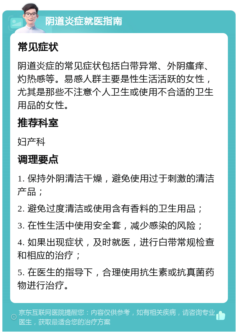 阴道炎症就医指南 常见症状 阴道炎症的常见症状包括白带异常、外阴瘙痒、灼热感等。易感人群主要是性生活活跃的女性，尤其是那些不注意个人卫生或使用不合适的卫生用品的女性。 推荐科室 妇产科 调理要点 1. 保持外阴清洁干燥，避免使用过于刺激的清洁产品； 2. 避免过度清洁或使用含有香料的卫生用品； 3. 在性生活中使用安全套，减少感染的风险； 4. 如果出现症状，及时就医，进行白带常规检查和相应的治疗； 5. 在医生的指导下，合理使用抗生素或抗真菌药物进行治疗。