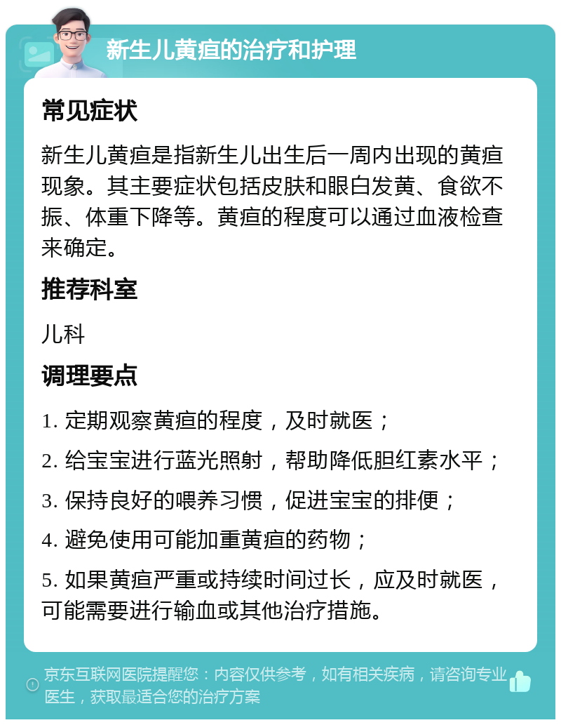 新生儿黄疸的治疗和护理 常见症状 新生儿黄疸是指新生儿出生后一周内出现的黄疸现象。其主要症状包括皮肤和眼白发黄、食欲不振、体重下降等。黄疸的程度可以通过血液检查来确定。 推荐科室 儿科 调理要点 1. 定期观察黄疸的程度，及时就医； 2. 给宝宝进行蓝光照射，帮助降低胆红素水平； 3. 保持良好的喂养习惯，促进宝宝的排便； 4. 避免使用可能加重黄疸的药物； 5. 如果黄疸严重或持续时间过长，应及时就医，可能需要进行输血或其他治疗措施。