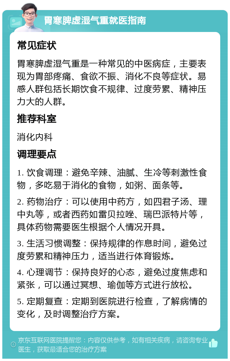 胃寒脾虚湿气重就医指南 常见症状 胃寒脾虚湿气重是一种常见的中医病症，主要表现为胃部疼痛、食欲不振、消化不良等症状。易感人群包括长期饮食不规律、过度劳累、精神压力大的人群。 推荐科室 消化内科 调理要点 1. 饮食调理：避免辛辣、油腻、生冷等刺激性食物，多吃易于消化的食物，如粥、面条等。 2. 药物治疗：可以使用中药方，如四君子汤、理中丸等，或者西药如雷贝拉唑、瑞巴派特片等，具体药物需要医生根据个人情况开具。 3. 生活习惯调整：保持规律的作息时间，避免过度劳累和精神压力，适当进行体育锻炼。 4. 心理调节：保持良好的心态，避免过度焦虑和紧张，可以通过冥想、瑜伽等方式进行放松。 5. 定期复查：定期到医院进行检查，了解病情的变化，及时调整治疗方案。