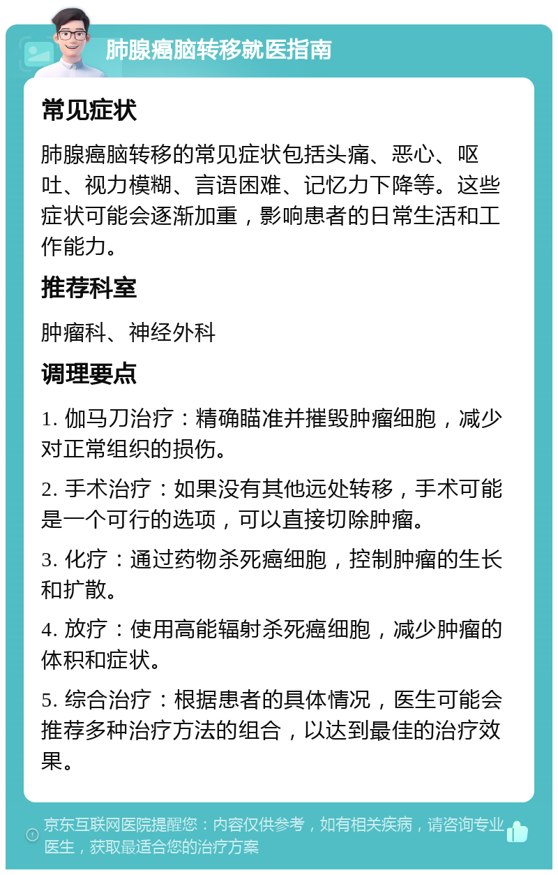 肺腺癌脑转移就医指南 常见症状 肺腺癌脑转移的常见症状包括头痛、恶心、呕吐、视力模糊、言语困难、记忆力下降等。这些症状可能会逐渐加重，影响患者的日常生活和工作能力。 推荐科室 肿瘤科、神经外科 调理要点 1. 伽马刀治疗：精确瞄准并摧毁肿瘤细胞，减少对正常组织的损伤。 2. 手术治疗：如果没有其他远处转移，手术可能是一个可行的选项，可以直接切除肿瘤。 3. 化疗：通过药物杀死癌细胞，控制肿瘤的生长和扩散。 4. 放疗：使用高能辐射杀死癌细胞，减少肿瘤的体积和症状。 5. 综合治疗：根据患者的具体情况，医生可能会推荐多种治疗方法的组合，以达到最佳的治疗效果。