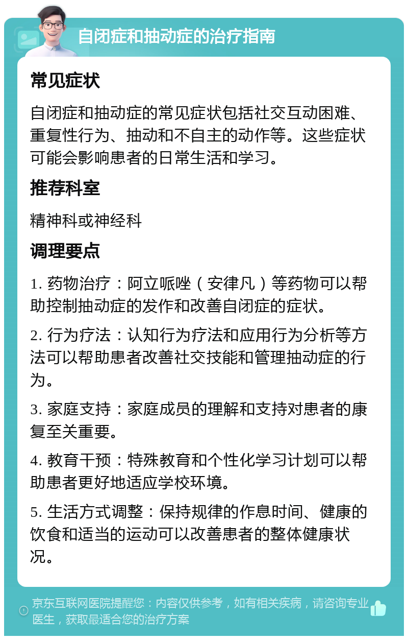 自闭症和抽动症的治疗指南 常见症状 自闭症和抽动症的常见症状包括社交互动困难、重复性行为、抽动和不自主的动作等。这些症状可能会影响患者的日常生活和学习。 推荐科室 精神科或神经科 调理要点 1. 药物治疗：阿立哌唑（安律凡）等药物可以帮助控制抽动症的发作和改善自闭症的症状。 2. 行为疗法：认知行为疗法和应用行为分析等方法可以帮助患者改善社交技能和管理抽动症的行为。 3. 家庭支持：家庭成员的理解和支持对患者的康复至关重要。 4. 教育干预：特殊教育和个性化学习计划可以帮助患者更好地适应学校环境。 5. 生活方式调整：保持规律的作息时间、健康的饮食和适当的运动可以改善患者的整体健康状况。