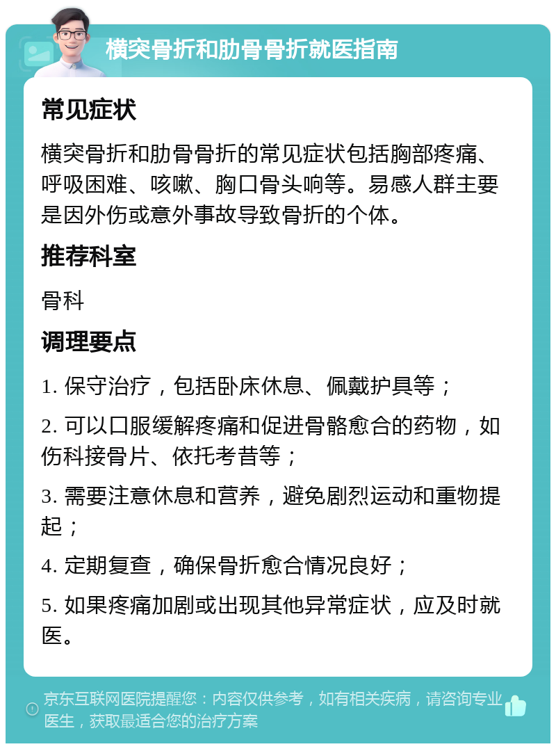 横突骨折和肋骨骨折就医指南 常见症状 横突骨折和肋骨骨折的常见症状包括胸部疼痛、呼吸困难、咳嗽、胸口骨头响等。易感人群主要是因外伤或意外事故导致骨折的个体。 推荐科室 骨科 调理要点 1. 保守治疗，包括卧床休息、佩戴护具等； 2. 可以口服缓解疼痛和促进骨骼愈合的药物，如伤科接骨片、依托考昔等； 3. 需要注意休息和营养，避免剧烈运动和重物提起； 4. 定期复查，确保骨折愈合情况良好； 5. 如果疼痛加剧或出现其他异常症状，应及时就医。