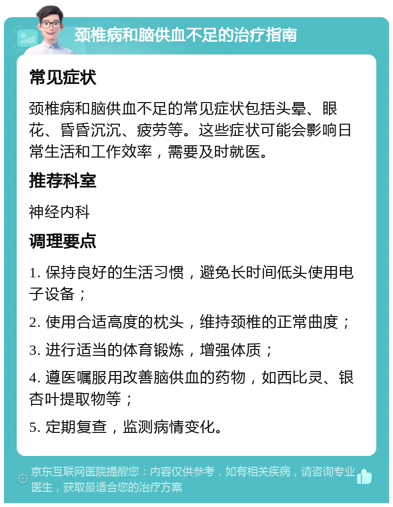 颈椎病和脑供血不足的治疗指南 常见症状 颈椎病和脑供血不足的常见症状包括头晕、眼花、昏昏沉沉、疲劳等。这些症状可能会影响日常生活和工作效率，需要及时就医。 推荐科室 神经内科 调理要点 1. 保持良好的生活习惯，避免长时间低头使用电子设备； 2. 使用合适高度的枕头，维持颈椎的正常曲度； 3. 进行适当的体育锻炼，增强体质； 4. 遵医嘱服用改善脑供血的药物，如西比灵、银杏叶提取物等； 5. 定期复查，监测病情变化。