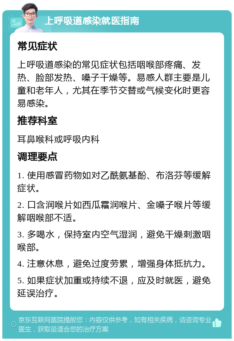 上呼吸道感染就医指南 常见症状 上呼吸道感染的常见症状包括咽喉部疼痛、发热、脸部发热、嗓子干燥等。易感人群主要是儿童和老年人，尤其在季节交替或气候变化时更容易感染。 推荐科室 耳鼻喉科或呼吸内科 调理要点 1. 使用感冒药物如对乙酰氨基酚、布洛芬等缓解症状。 2. 口含润喉片如西瓜霜润喉片、金嗓子喉片等缓解咽喉部不适。 3. 多喝水，保持室内空气湿润，避免干燥刺激咽喉部。 4. 注意休息，避免过度劳累，增强身体抵抗力。 5. 如果症状加重或持续不退，应及时就医，避免延误治疗。