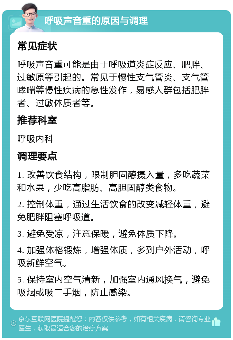 呼吸声音重的原因与调理 常见症状 呼吸声音重可能是由于呼吸道炎症反应、肥胖、过敏原等引起的。常见于慢性支气管炎、支气管哮喘等慢性疾病的急性发作，易感人群包括肥胖者、过敏体质者等。 推荐科室 呼吸内科 调理要点 1. 改善饮食结构，限制胆固醇摄入量，多吃蔬菜和水果，少吃高脂肪、高胆固醇类食物。 2. 控制体重，通过生活饮食的改变减轻体重，避免肥胖阻塞呼吸道。 3. 避免受凉，注意保暖，避免体质下降。 4. 加强体格锻炼，增强体质，多到户外活动，呼吸新鲜空气。 5. 保持室内空气清新，加强室内通风换气，避免吸烟或吸二手烟，防止感染。