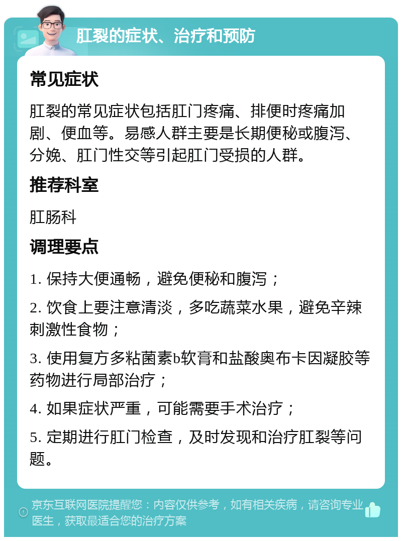 肛裂的症状、治疗和预防 常见症状 肛裂的常见症状包括肛门疼痛、排便时疼痛加剧、便血等。易感人群主要是长期便秘或腹泻、分娩、肛门性交等引起肛门受损的人群。 推荐科室 肛肠科 调理要点 1. 保持大便通畅，避免便秘和腹泻； 2. 饮食上要注意清淡，多吃蔬菜水果，避免辛辣刺激性食物； 3. 使用复方多粘菌素b软膏和盐酸奥布卡因凝胶等药物进行局部治疗； 4. 如果症状严重，可能需要手术治疗； 5. 定期进行肛门检查，及时发现和治疗肛裂等问题。