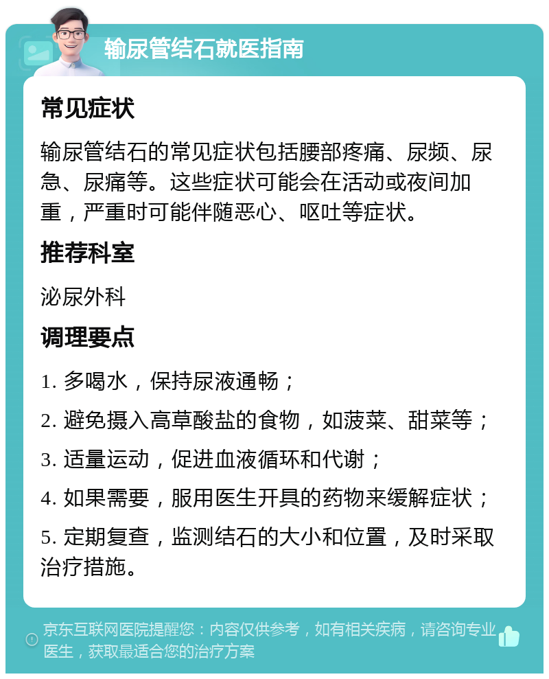 输尿管结石就医指南 常见症状 输尿管结石的常见症状包括腰部疼痛、尿频、尿急、尿痛等。这些症状可能会在活动或夜间加重，严重时可能伴随恶心、呕吐等症状。 推荐科室 泌尿外科 调理要点 1. 多喝水，保持尿液通畅； 2. 避免摄入高草酸盐的食物，如菠菜、甜菜等； 3. 适量运动，促进血液循环和代谢； 4. 如果需要，服用医生开具的药物来缓解症状； 5. 定期复查，监测结石的大小和位置，及时采取治疗措施。