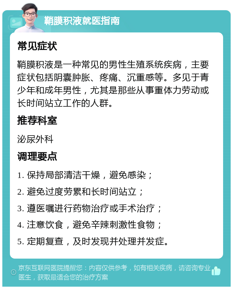 鞘膜积液就医指南 常见症状 鞘膜积液是一种常见的男性生殖系统疾病，主要症状包括阴囊肿胀、疼痛、沉重感等。多见于青少年和成年男性，尤其是那些从事重体力劳动或长时间站立工作的人群。 推荐科室 泌尿外科 调理要点 1. 保持局部清洁干燥，避免感染； 2. 避免过度劳累和长时间站立； 3. 遵医嘱进行药物治疗或手术治疗； 4. 注意饮食，避免辛辣刺激性食物； 5. 定期复查，及时发现并处理并发症。