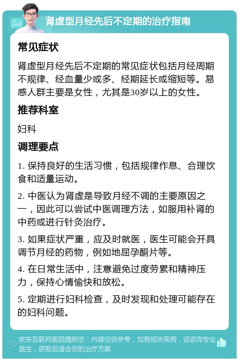 肾虚型月经先后不定期的治疗指南 常见症状 肾虚型月经先后不定期的常见症状包括月经周期不规律、经血量少或多、经期延长或缩短等。易感人群主要是女性，尤其是30岁以上的女性。 推荐科室 妇科 调理要点 1. 保持良好的生活习惯，包括规律作息、合理饮食和适量运动。 2. 中医认为肾虚是导致月经不调的主要原因之一，因此可以尝试中医调理方法，如服用补肾的中药或进行针灸治疗。 3. 如果症状严重，应及时就医，医生可能会开具调节月经的药物，例如地屈孕酮片等。 4. 在日常生活中，注意避免过度劳累和精神压力，保持心情愉快和放松。 5. 定期进行妇科检查，及时发现和处理可能存在的妇科问题。