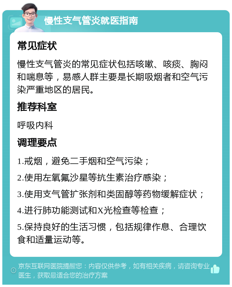 慢性支气管炎就医指南 常见症状 慢性支气管炎的常见症状包括咳嗽、咳痰、胸闷和喘息等，易感人群主要是长期吸烟者和空气污染严重地区的居民。 推荐科室 呼吸内科 调理要点 1.戒烟，避免二手烟和空气污染； 2.使用左氧氟沙星等抗生素治疗感染； 3.使用支气管扩张剂和类固醇等药物缓解症状； 4.进行肺功能测试和X光检查等检查； 5.保持良好的生活习惯，包括规律作息、合理饮食和适量运动等。