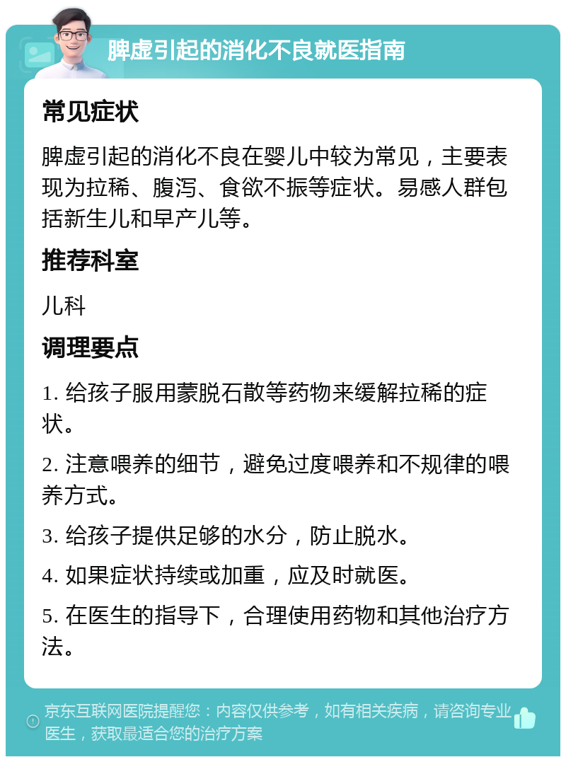 脾虚引起的消化不良就医指南 常见症状 脾虚引起的消化不良在婴儿中较为常见，主要表现为拉稀、腹泻、食欲不振等症状。易感人群包括新生儿和早产儿等。 推荐科室 儿科 调理要点 1. 给孩子服用蒙脱石散等药物来缓解拉稀的症状。 2. 注意喂养的细节，避免过度喂养和不规律的喂养方式。 3. 给孩子提供足够的水分，防止脱水。 4. 如果症状持续或加重，应及时就医。 5. 在医生的指导下，合理使用药物和其他治疗方法。