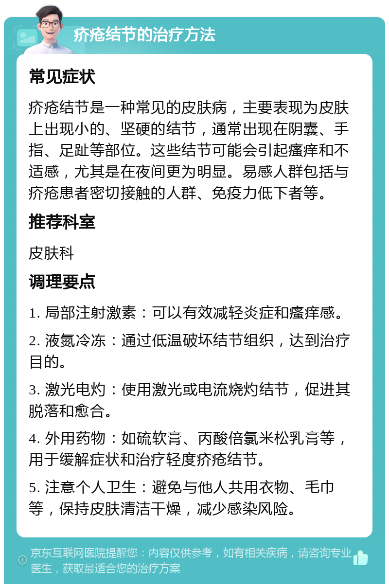 疥疮结节的治疗方法 常见症状 疥疮结节是一种常见的皮肤病，主要表现为皮肤上出现小的、坚硬的结节，通常出现在阴囊、手指、足趾等部位。这些结节可能会引起瘙痒和不适感，尤其是在夜间更为明显。易感人群包括与疥疮患者密切接触的人群、免疫力低下者等。 推荐科室 皮肤科 调理要点 1. 局部注射激素：可以有效减轻炎症和瘙痒感。 2. 液氮冷冻：通过低温破坏结节组织，达到治疗目的。 3. 激光电灼：使用激光或电流烧灼结节，促进其脱落和愈合。 4. 外用药物：如硫软膏、丙酸倍氯米松乳膏等，用于缓解症状和治疗轻度疥疮结节。 5. 注意个人卫生：避免与他人共用衣物、毛巾等，保持皮肤清洁干燥，减少感染风险。