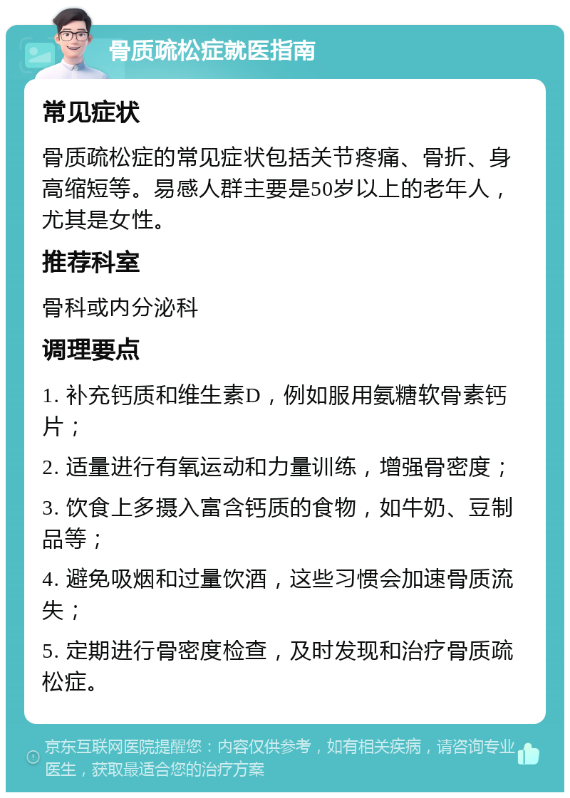 骨质疏松症就医指南 常见症状 骨质疏松症的常见症状包括关节疼痛、骨折、身高缩短等。易感人群主要是50岁以上的老年人，尤其是女性。 推荐科室 骨科或内分泌科 调理要点 1. 补充钙质和维生素D，例如服用氨糖软骨素钙片； 2. 适量进行有氧运动和力量训练，增强骨密度； 3. 饮食上多摄入富含钙质的食物，如牛奶、豆制品等； 4. 避免吸烟和过量饮酒，这些习惯会加速骨质流失； 5. 定期进行骨密度检查，及时发现和治疗骨质疏松症。