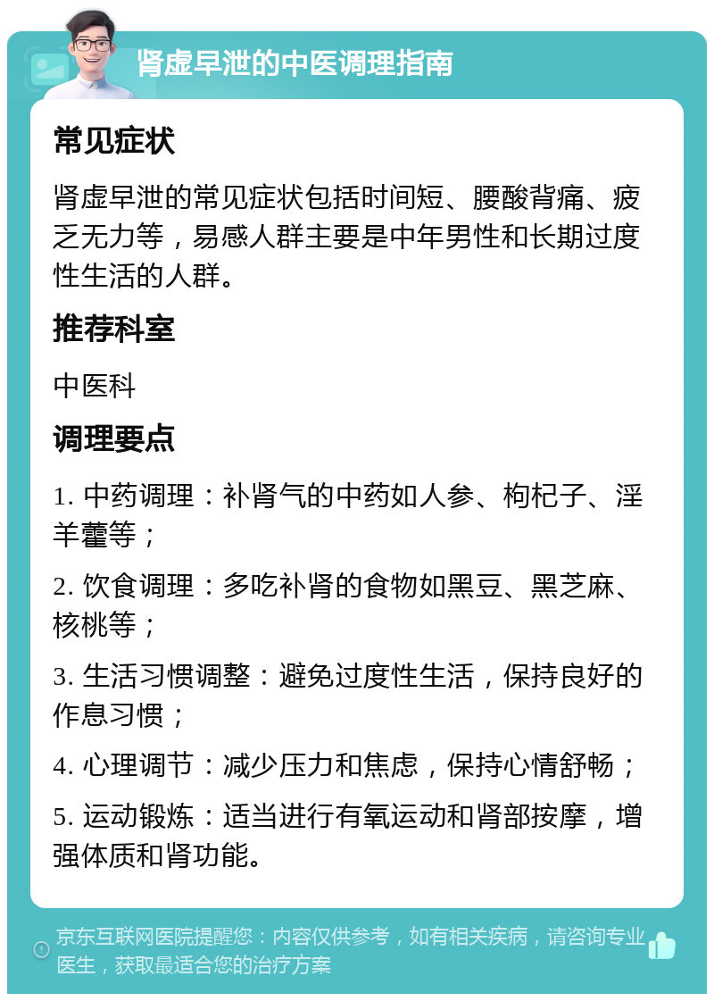 肾虚早泄的中医调理指南 常见症状 肾虚早泄的常见症状包括时间短、腰酸背痛、疲乏无力等，易感人群主要是中年男性和长期过度性生活的人群。 推荐科室 中医科 调理要点 1. 中药调理：补肾气的中药如人参、枸杞子、淫羊藿等； 2. 饮食调理：多吃补肾的食物如黑豆、黑芝麻、核桃等； 3. 生活习惯调整：避免过度性生活，保持良好的作息习惯； 4. 心理调节：减少压力和焦虑，保持心情舒畅； 5. 运动锻炼：适当进行有氧运动和肾部按摩，增强体质和肾功能。