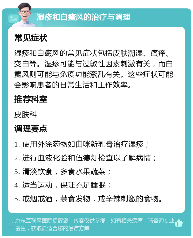 湿疹和白癜风的治疗与调理 常见症状 湿疹和白癜风的常见症状包括皮肤潮湿、瘙痒、变白等。湿疹可能与过敏性因素刺激有关，而白癜风则可能与免疫功能紊乱有关。这些症状可能会影响患者的日常生活和工作效率。 推荐科室 皮肤科 调理要点 1. 使用外涂药物如曲咪新乳膏治疗湿疹； 2. 进行血液化验和伍德灯检查以了解病情； 3. 清淡饮食，多食水果蔬菜； 4. 适当运动，保证充足睡眠； 5. 戒烟戒酒，禁食发物，戒辛辣刺激的食物。