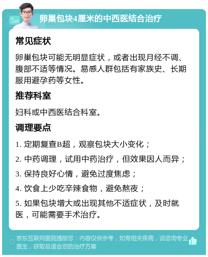 卵巢包块4厘米的中西医结合治疗 常见症状 卵巢包块可能无明显症状，或者出现月经不调、腹部不适等情况。易感人群包括有家族史、长期服用避孕药等女性。 推荐科室 妇科或中西医结合科室。 调理要点 1. 定期复查B超，观察包块大小变化； 2. 中药调理，试用中药治疗，但效果因人而异； 3. 保持良好心情，避免过度焦虑； 4. 饮食上少吃辛辣食物，避免熬夜； 5. 如果包块增大或出现其他不适症状，及时就医，可能需要手术治疗。