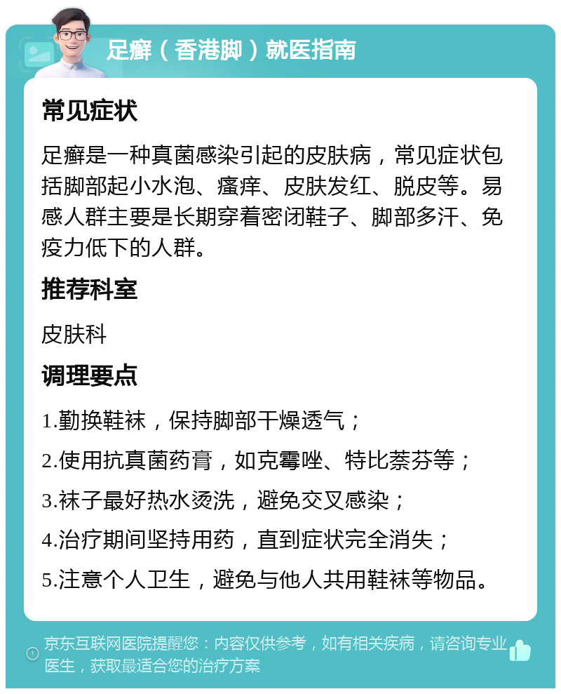 足癣（香港脚）就医指南 常见症状 足癣是一种真菌感染引起的皮肤病，常见症状包括脚部起小水泡、瘙痒、皮肤发红、脱皮等。易感人群主要是长期穿着密闭鞋子、脚部多汗、免疫力低下的人群。 推荐科室 皮肤科 调理要点 1.勤换鞋袜，保持脚部干燥透气； 2.使用抗真菌药膏，如克霉唑、特比萘芬等； 3.袜子最好热水烫洗，避免交叉感染； 4.治疗期间坚持用药，直到症状完全消失； 5.注意个人卫生，避免与他人共用鞋袜等物品。