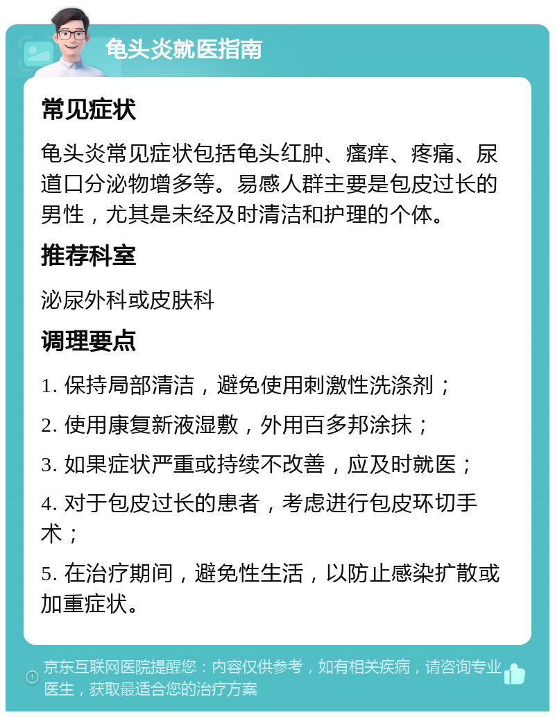 龟头炎就医指南 常见症状 龟头炎常见症状包括龟头红肿、瘙痒、疼痛、尿道口分泌物增多等。易感人群主要是包皮过长的男性，尤其是未经及时清洁和护理的个体。 推荐科室 泌尿外科或皮肤科 调理要点 1. 保持局部清洁，避免使用刺激性洗涤剂； 2. 使用康复新液湿敷，外用百多邦涂抹； 3. 如果症状严重或持续不改善，应及时就医； 4. 对于包皮过长的患者，考虑进行包皮环切手术； 5. 在治疗期间，避免性生活，以防止感染扩散或加重症状。