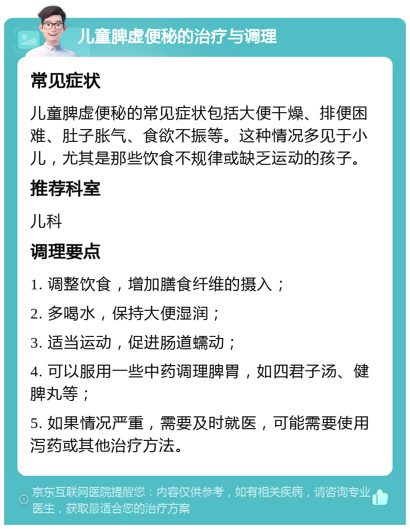 儿童脾虚便秘的治疗与调理 常见症状 儿童脾虚便秘的常见症状包括大便干燥、排便困难、肚子胀气、食欲不振等。这种情况多见于小儿，尤其是那些饮食不规律或缺乏运动的孩子。 推荐科室 儿科 调理要点 1. 调整饮食，增加膳食纤维的摄入； 2. 多喝水，保持大便湿润； 3. 适当运动，促进肠道蠕动； 4. 可以服用一些中药调理脾胃，如四君子汤、健脾丸等； 5. 如果情况严重，需要及时就医，可能需要使用泻药或其他治疗方法。