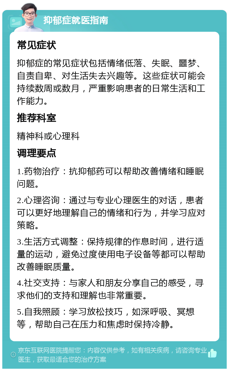 抑郁症就医指南 常见症状 抑郁症的常见症状包括情绪低落、失眠、噩梦、自责自卑、对生活失去兴趣等。这些症状可能会持续数周或数月，严重影响患者的日常生活和工作能力。 推荐科室 精神科或心理科 调理要点 1.药物治疗：抗抑郁药可以帮助改善情绪和睡眠问题。 2.心理咨询：通过与专业心理医生的对话，患者可以更好地理解自己的情绪和行为，并学习应对策略。 3.生活方式调整：保持规律的作息时间，进行适量的运动，避免过度使用电子设备等都可以帮助改善睡眠质量。 4.社交支持：与家人和朋友分享自己的感受，寻求他们的支持和理解也非常重要。 5.自我照顾：学习放松技巧，如深呼吸、冥想等，帮助自己在压力和焦虑时保持冷静。