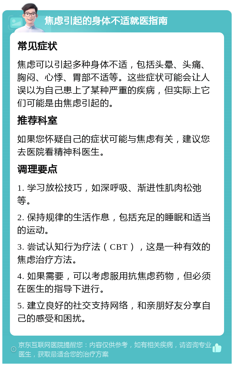 焦虑引起的身体不适就医指南 常见症状 焦虑可以引起多种身体不适，包括头晕、头痛、胸闷、心悸、胃部不适等。这些症状可能会让人误以为自己患上了某种严重的疾病，但实际上它们可能是由焦虑引起的。 推荐科室 如果您怀疑自己的症状可能与焦虑有关，建议您去医院看精神科医生。 调理要点 1. 学习放松技巧，如深呼吸、渐进性肌肉松弛等。 2. 保持规律的生活作息，包括充足的睡眠和适当的运动。 3. 尝试认知行为疗法（CBT），这是一种有效的焦虑治疗方法。 4. 如果需要，可以考虑服用抗焦虑药物，但必须在医生的指导下进行。 5. 建立良好的社交支持网络，和亲朋好友分享自己的感受和困扰。