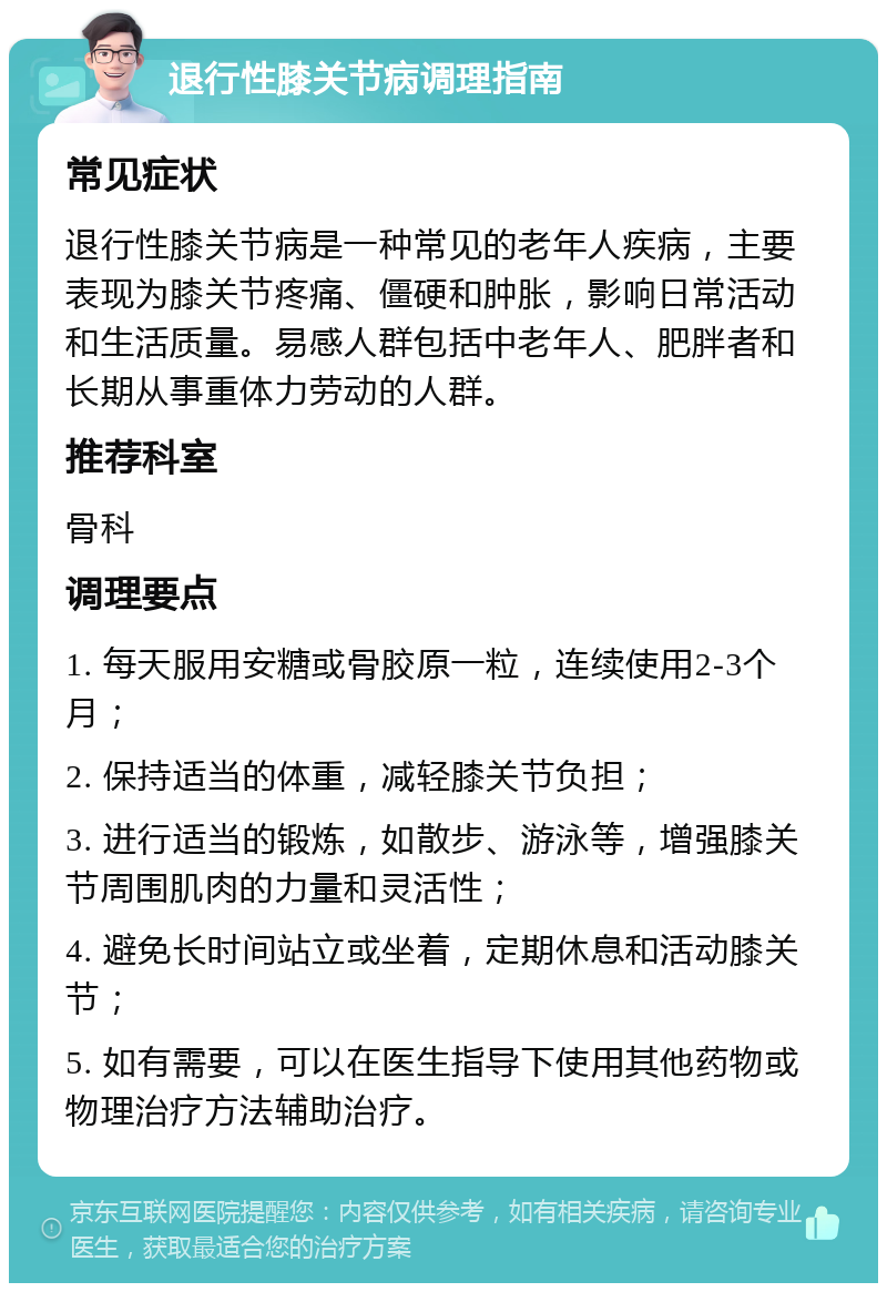 退行性膝关节病调理指南 常见症状 退行性膝关节病是一种常见的老年人疾病，主要表现为膝关节疼痛、僵硬和肿胀，影响日常活动和生活质量。易感人群包括中老年人、肥胖者和长期从事重体力劳动的人群。 推荐科室 骨科 调理要点 1. 每天服用安糖或骨胶原一粒，连续使用2-3个月； 2. 保持适当的体重，减轻膝关节负担； 3. 进行适当的锻炼，如散步、游泳等，增强膝关节周围肌肉的力量和灵活性； 4. 避免长时间站立或坐着，定期休息和活动膝关节； 5. 如有需要，可以在医生指导下使用其他药物或物理治疗方法辅助治疗。