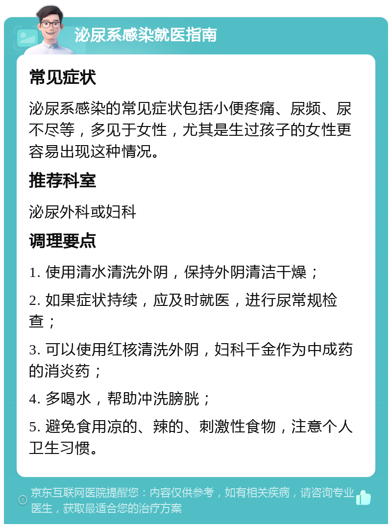 泌尿系感染就医指南 常见症状 泌尿系感染的常见症状包括小便疼痛、尿频、尿不尽等，多见于女性，尤其是生过孩子的女性更容易出现这种情况。 推荐科室 泌尿外科或妇科 调理要点 1. 使用清水清洗外阴，保持外阴清洁干燥； 2. 如果症状持续，应及时就医，进行尿常规检查； 3. 可以使用红核清洗外阴，妇科千金作为中成药的消炎药； 4. 多喝水，帮助冲洗膀胱； 5. 避免食用凉的、辣的、刺激性食物，注意个人卫生习惯。