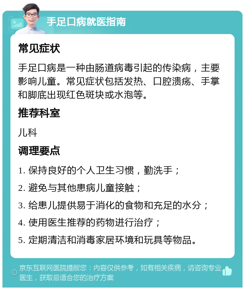 手足口病就医指南 常见症状 手足口病是一种由肠道病毒引起的传染病，主要影响儿童。常见症状包括发热、口腔溃疡、手掌和脚底出现红色斑块或水泡等。 推荐科室 儿科 调理要点 1. 保持良好的个人卫生习惯，勤洗手； 2. 避免与其他患病儿童接触； 3. 给患儿提供易于消化的食物和充足的水分； 4. 使用医生推荐的药物进行治疗； 5. 定期清洁和消毒家居环境和玩具等物品。