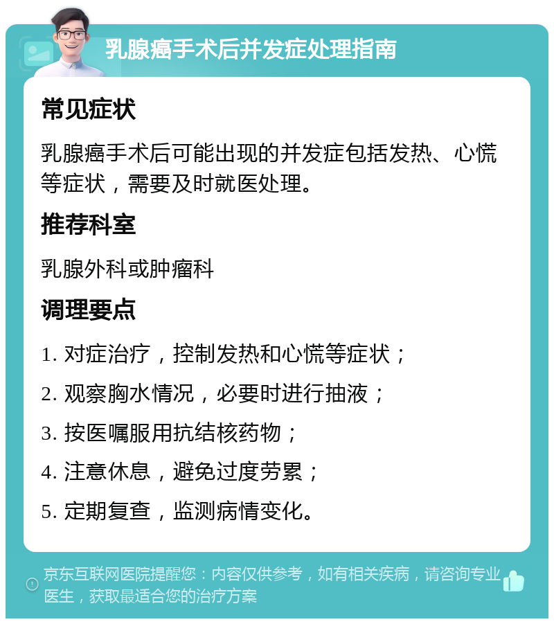 乳腺癌手术后并发症处理指南 常见症状 乳腺癌手术后可能出现的并发症包括发热、心慌等症状，需要及时就医处理。 推荐科室 乳腺外科或肿瘤科 调理要点 1. 对症治疗，控制发热和心慌等症状； 2. 观察胸水情况，必要时进行抽液； 3. 按医嘱服用抗结核药物； 4. 注意休息，避免过度劳累； 5. 定期复查，监测病情变化。