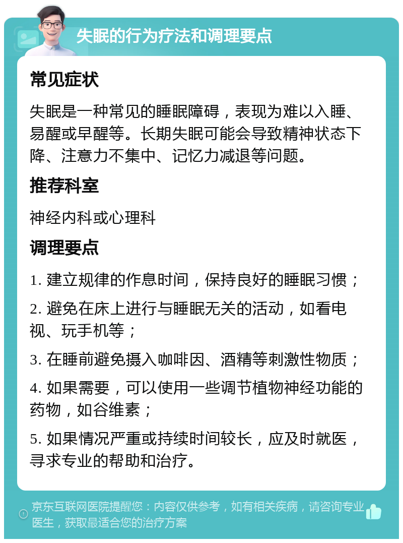 失眠的行为疗法和调理要点 常见症状 失眠是一种常见的睡眠障碍，表现为难以入睡、易醒或早醒等。长期失眠可能会导致精神状态下降、注意力不集中、记忆力减退等问题。 推荐科室 神经内科或心理科 调理要点 1. 建立规律的作息时间，保持良好的睡眠习惯； 2. 避免在床上进行与睡眠无关的活动，如看电视、玩手机等； 3. 在睡前避免摄入咖啡因、酒精等刺激性物质； 4. 如果需要，可以使用一些调节植物神经功能的药物，如谷维素； 5. 如果情况严重或持续时间较长，应及时就医，寻求专业的帮助和治疗。