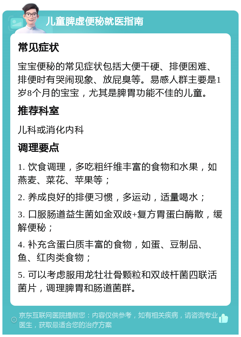 儿童脾虚便秘就医指南 常见症状 宝宝便秘的常见症状包括大便干硬、排便困难、排便时有哭闹现象、放屁臭等。易感人群主要是1岁8个月的宝宝，尤其是脾胃功能不佳的儿童。 推荐科室 儿科或消化内科 调理要点 1. 饮食调理，多吃粗纤维丰富的食物和水果，如燕麦、菜花、苹果等； 2. 养成良好的排便习惯，多运动，适量喝水； 3. 口服肠道益生菌如金双歧+复方胃蛋白酶散，缓解便秘； 4. 补充含蛋白质丰富的食物，如蛋、豆制品、鱼、红肉类食物； 5. 可以考虑服用龙牡壮骨颗粒和双歧杆菌四联活菌片，调理脾胃和肠道菌群。