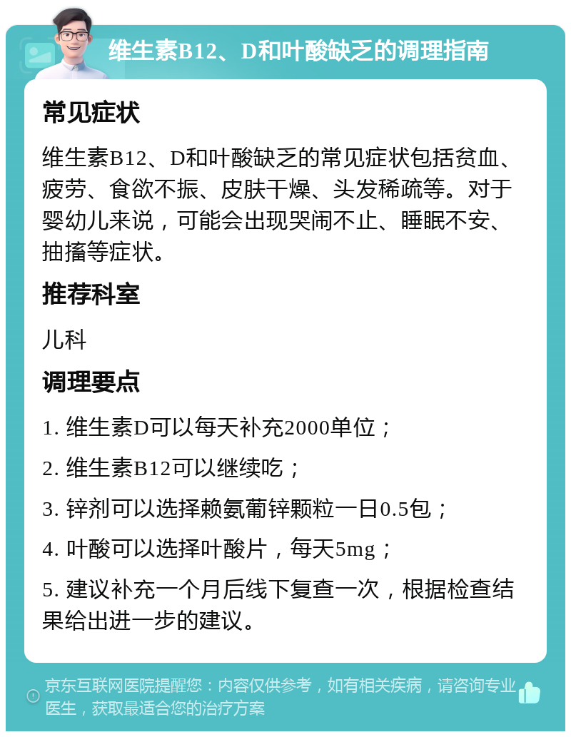 维生素B12、D和叶酸缺乏的调理指南 常见症状 维生素B12、D和叶酸缺乏的常见症状包括贫血、疲劳、食欲不振、皮肤干燥、头发稀疏等。对于婴幼儿来说，可能会出现哭闹不止、睡眠不安、抽搐等症状。 推荐科室 儿科 调理要点 1. 维生素D可以每天补充2000单位； 2. 维生素B12可以继续吃； 3. 锌剂可以选择赖氨葡锌颗粒一日0.5包； 4. 叶酸可以选择叶酸片，每天5mg； 5. 建议补充一个月后线下复查一次，根据检查结果给出进一步的建议。