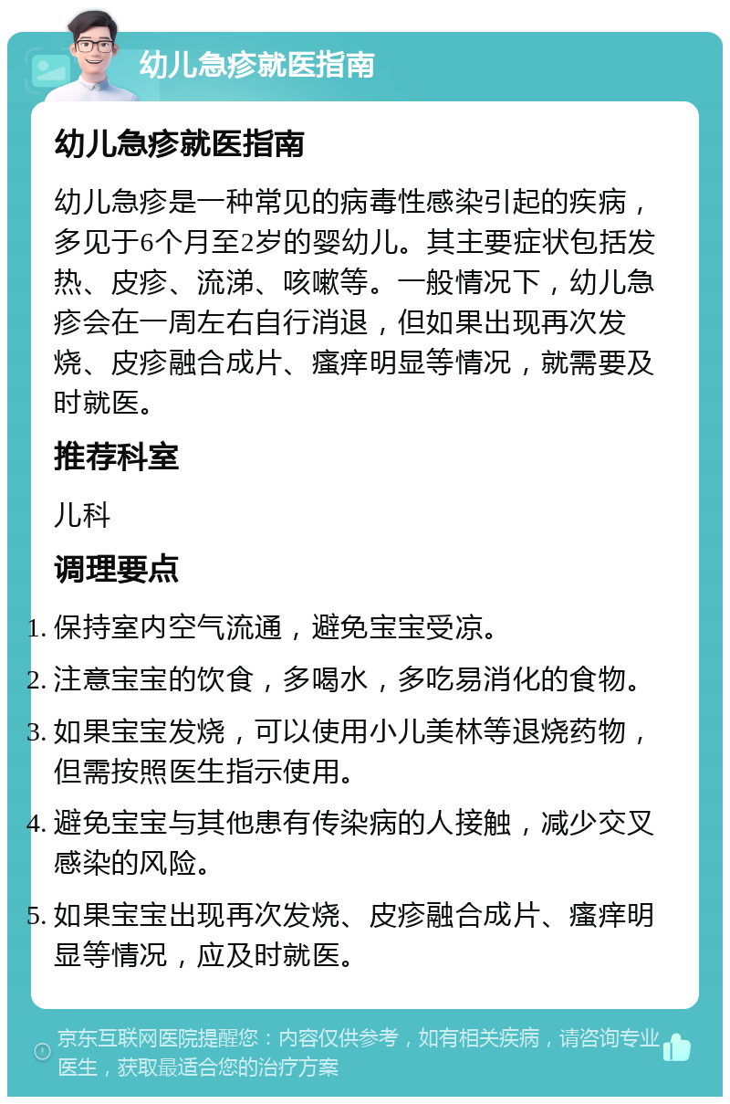 幼儿急疹就医指南 幼儿急疹就医指南 幼儿急疹是一种常见的病毒性感染引起的疾病，多见于6个月至2岁的婴幼儿。其主要症状包括发热、皮疹、流涕、咳嗽等。一般情况下，幼儿急疹会在一周左右自行消退，但如果出现再次发烧、皮疹融合成片、瘙痒明显等情况，就需要及时就医。 推荐科室 儿科 调理要点 保持室内空气流通，避免宝宝受凉。 注意宝宝的饮食，多喝水，多吃易消化的食物。 如果宝宝发烧，可以使用小儿美林等退烧药物，但需按照医生指示使用。 避免宝宝与其他患有传染病的人接触，减少交叉感染的风险。 如果宝宝出现再次发烧、皮疹融合成片、瘙痒明显等情况，应及时就医。