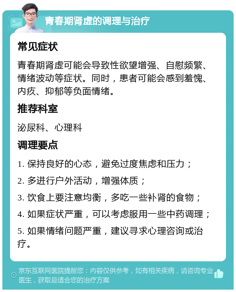 青春期肾虚的调理与治疗 常见症状 青春期肾虚可能会导致性欲望增强、自慰频繁、情绪波动等症状。同时，患者可能会感到羞愧、内疚、抑郁等负面情绪。 推荐科室 泌尿科、心理科 调理要点 1. 保持良好的心态，避免过度焦虑和压力； 2. 多进行户外活动，增强体质； 3. 饮食上要注意均衡，多吃一些补肾的食物； 4. 如果症状严重，可以考虑服用一些中药调理； 5. 如果情绪问题严重，建议寻求心理咨询或治疗。