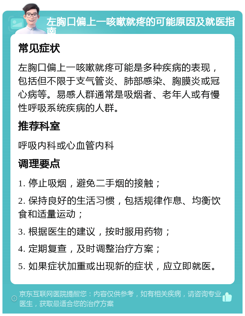 左胸口偏上一咳嗽就疼的可能原因及就医指南 常见症状 左胸口偏上一咳嗽就疼可能是多种疾病的表现，包括但不限于支气管炎、肺部感染、胸膜炎或冠心病等。易感人群通常是吸烟者、老年人或有慢性呼吸系统疾病的人群。 推荐科室 呼吸内科或心血管内科 调理要点 1. 停止吸烟，避免二手烟的接触； 2. 保持良好的生活习惯，包括规律作息、均衡饮食和适量运动； 3. 根据医生的建议，按时服用药物； 4. 定期复查，及时调整治疗方案； 5. 如果症状加重或出现新的症状，应立即就医。