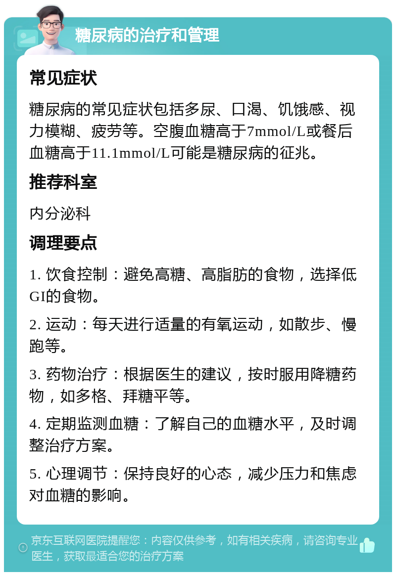 糖尿病的治疗和管理 常见症状 糖尿病的常见症状包括多尿、口渴、饥饿感、视力模糊、疲劳等。空腹血糖高于7mmol/L或餐后血糖高于11.1mmol/L可能是糖尿病的征兆。 推荐科室 内分泌科 调理要点 1. 饮食控制：避免高糖、高脂肪的食物，选择低GI的食物。 2. 运动：每天进行适量的有氧运动，如散步、慢跑等。 3. 药物治疗：根据医生的建议，按时服用降糖药物，如多格、拜糖平等。 4. 定期监测血糖：了解自己的血糖水平，及时调整治疗方案。 5. 心理调节：保持良好的心态，减少压力和焦虑对血糖的影响。