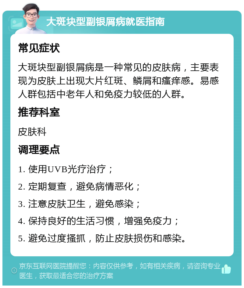 大斑块型副银屑病就医指南 常见症状 大斑块型副银屑病是一种常见的皮肤病，主要表现为皮肤上出现大片红斑、鳞屑和瘙痒感。易感人群包括中老年人和免疫力较低的人群。 推荐科室 皮肤科 调理要点 1. 使用UVB光疗治疗； 2. 定期复查，避免病情恶化； 3. 注意皮肤卫生，避免感染； 4. 保持良好的生活习惯，增强免疫力； 5. 避免过度搔抓，防止皮肤损伤和感染。