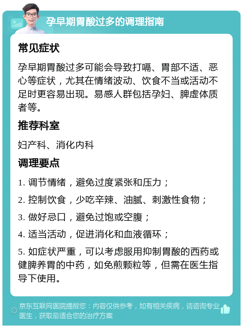 孕早期胃酸过多的调理指南 常见症状 孕早期胃酸过多可能会导致打嗝、胃部不适、恶心等症状，尤其在情绪波动、饮食不当或活动不足时更容易出现。易感人群包括孕妇、脾虚体质者等。 推荐科室 妇产科、消化内科 调理要点 1. 调节情绪，避免过度紧张和压力； 2. 控制饮食，少吃辛辣、油腻、刺激性食物； 3. 做好忌口，避免过饱或空腹； 4. 适当活动，促进消化和血液循环； 5. 如症状严重，可以考虑服用抑制胃酸的西药或健脾养胃的中药，如免煎颗粒等，但需在医生指导下使用。