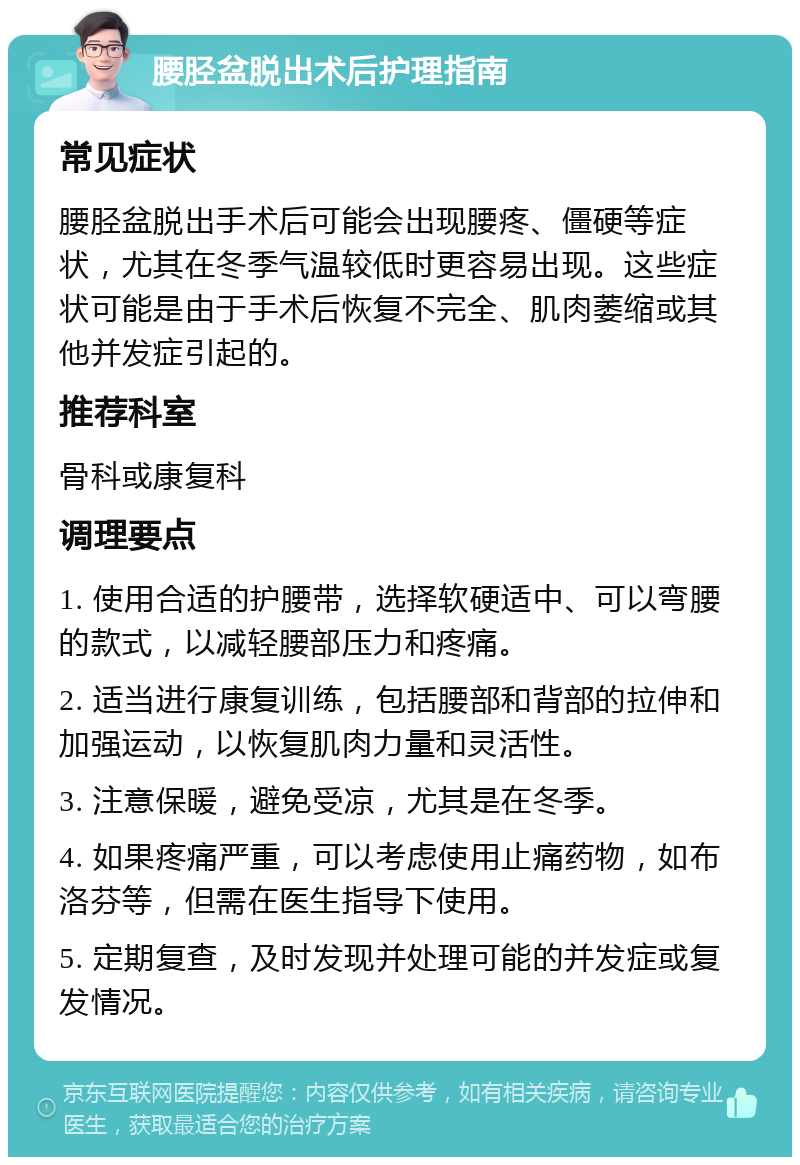 腰胫盆脱出术后护理指南 常见症状 腰胫盆脱出手术后可能会出现腰疼、僵硬等症状，尤其在冬季气温较低时更容易出现。这些症状可能是由于手术后恢复不完全、肌肉萎缩或其他并发症引起的。 推荐科室 骨科或康复科 调理要点 1. 使用合适的护腰带，选择软硬适中、可以弯腰的款式，以减轻腰部压力和疼痛。 2. 适当进行康复训练，包括腰部和背部的拉伸和加强运动，以恢复肌肉力量和灵活性。 3. 注意保暖，避免受凉，尤其是在冬季。 4. 如果疼痛严重，可以考虑使用止痛药物，如布洛芬等，但需在医生指导下使用。 5. 定期复查，及时发现并处理可能的并发症或复发情况。