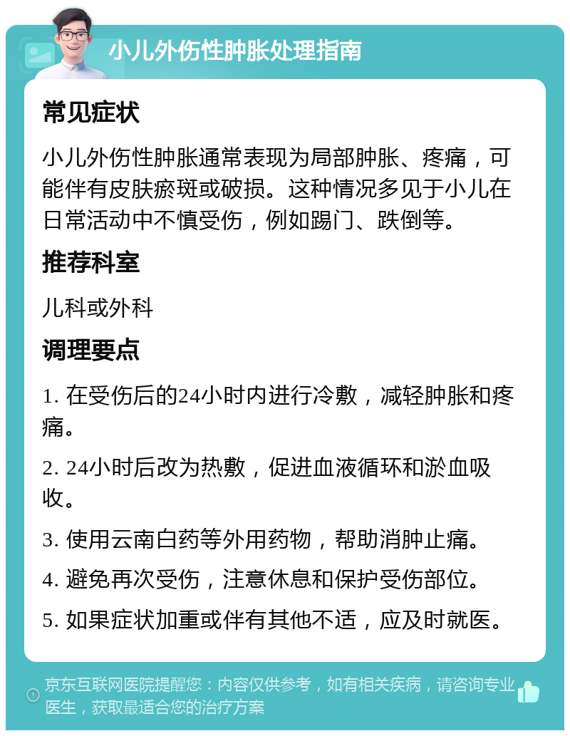 小儿外伤性肿胀处理指南 常见症状 小儿外伤性肿胀通常表现为局部肿胀、疼痛，可能伴有皮肤瘀斑或破损。这种情况多见于小儿在日常活动中不慎受伤，例如踢门、跌倒等。 推荐科室 儿科或外科 调理要点 1. 在受伤后的24小时内进行冷敷，减轻肿胀和疼痛。 2. 24小时后改为热敷，促进血液循环和淤血吸收。 3. 使用云南白药等外用药物，帮助消肿止痛。 4. 避免再次受伤，注意休息和保护受伤部位。 5. 如果症状加重或伴有其他不适，应及时就医。