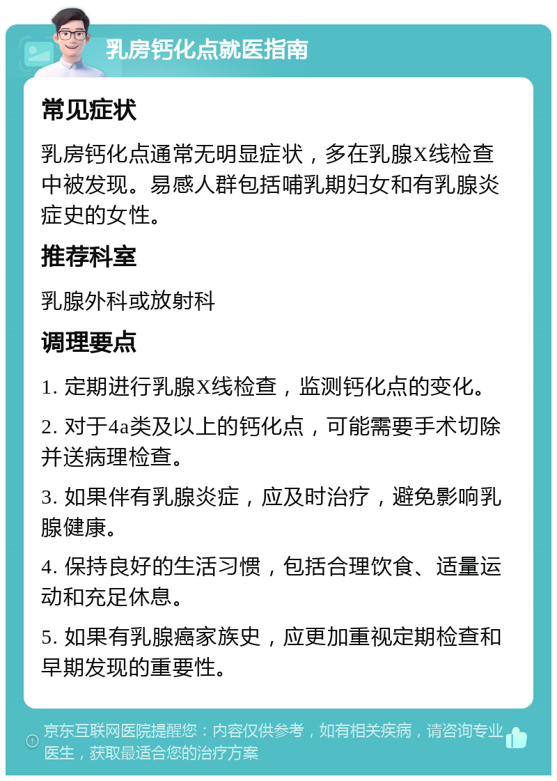 乳房钙化点就医指南 常见症状 乳房钙化点通常无明显症状，多在乳腺X线检查中被发现。易感人群包括哺乳期妇女和有乳腺炎症史的女性。 推荐科室 乳腺外科或放射科 调理要点 1. 定期进行乳腺X线检查，监测钙化点的变化。 2. 对于4a类及以上的钙化点，可能需要手术切除并送病理检查。 3. 如果伴有乳腺炎症，应及时治疗，避免影响乳腺健康。 4. 保持良好的生活习惯，包括合理饮食、适量运动和充足休息。 5. 如果有乳腺癌家族史，应更加重视定期检查和早期发现的重要性。